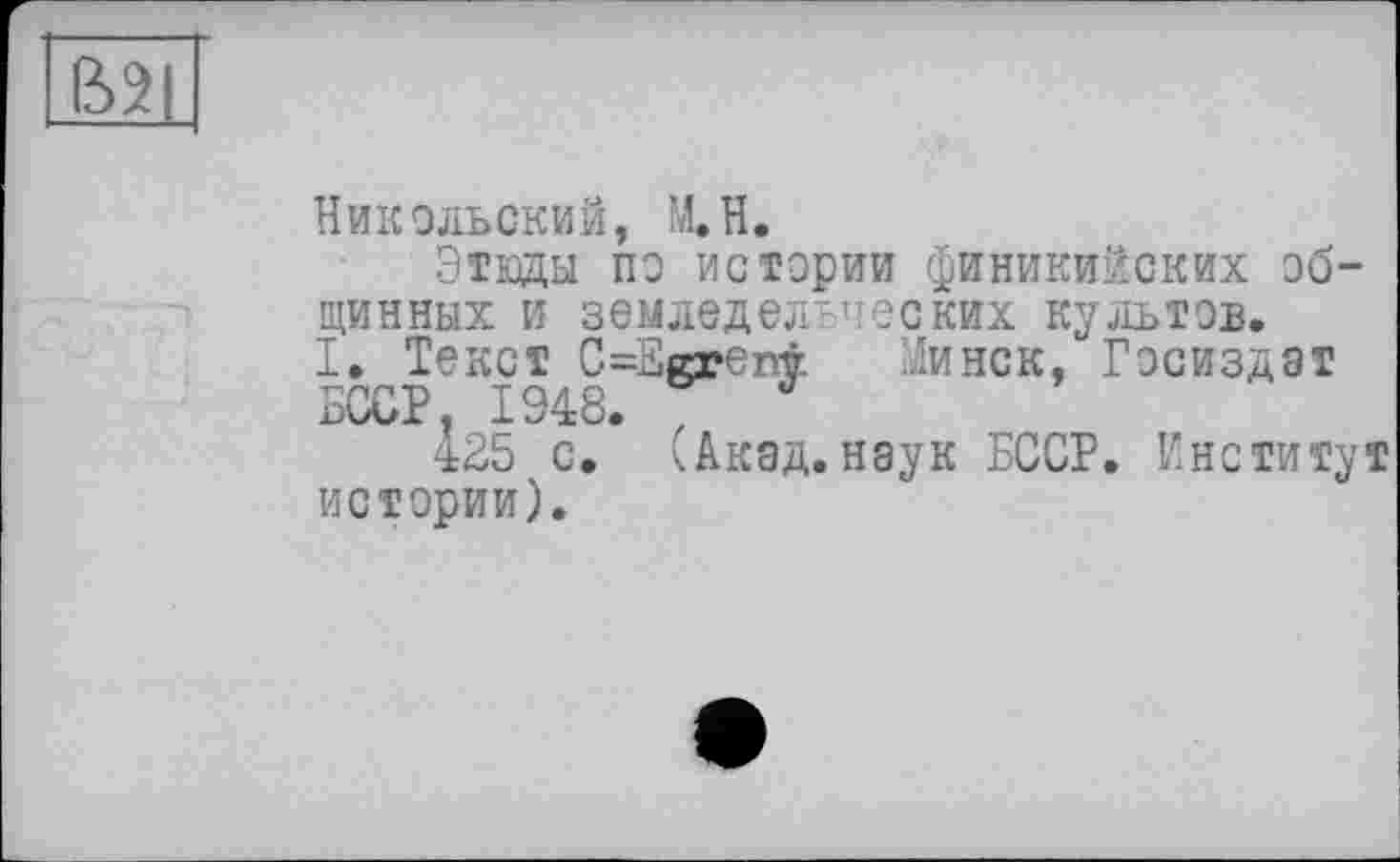 ﻿ВЦ
Никольский, М.Н.
Этюды по истории финикийских общинных и земледельческих культов.
I. Текст C=Egreni. Минск, Госиздат БССР, 1948. v
425 с. (Акад.наук БССР. Институт истории).